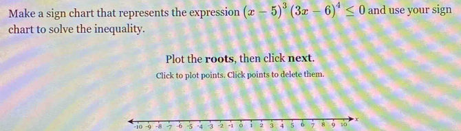 Make a sign chart that represents the expression (x-5)^3(3x-6)^4≤ 0 and use your sign 
chart to solve the inequality. 
Plot the roots, then click next. 
Click to plot points. Click points to delete them.
-10 -9 -8 -7 -6 -5 -4 -3