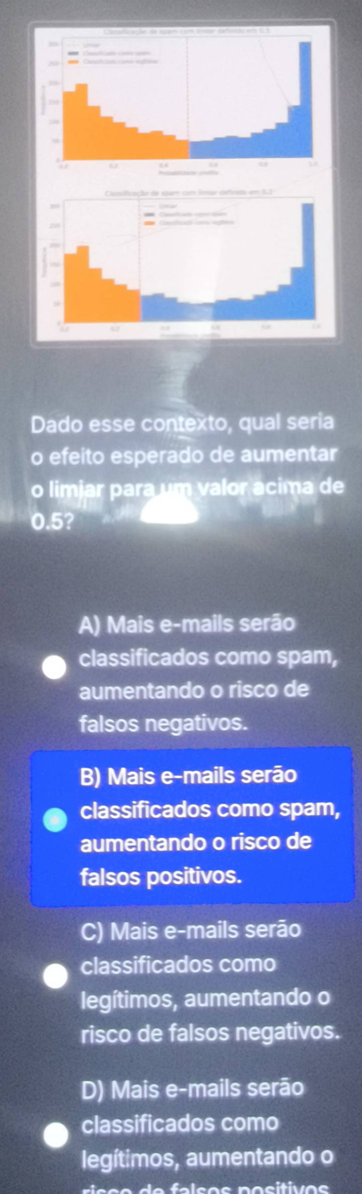 Dado esse contexto, qual seria
o efeito esperado de aumentar
o limjar para um valor acima de
0.5?
A) Mais e-mails serão
classificados como spam,
aumentando o risco de
falsos negativos.
B) Mais e-mails serão
classificados como spam,
aumentando o risco de
falsos positivos.
C) Mais e-mails serão
classificados como
legítimos, aumentando o
risco de falsos negativos.
D) Mais e-mails serão
classificados como
legítimos, aumentando o