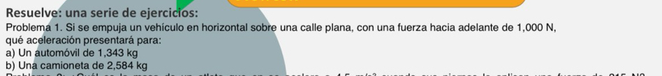 Resuelve: una serie de ejercicios: 
Problema 1. Si se empuja un vehículo en horizontal sobre una calle plana, con una fuerza hacia adelante de 1,000 N, 
qué aceleración presentará para: 
a) Un automóvil de 1,343 kg
b) Una camioneta de 2,584 kg