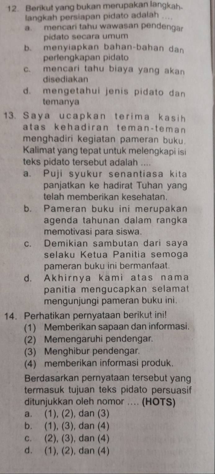 Berikut yang bukan merupakan langkah.
langkah persiapan pidato adalah ....
a. mencari tahu wawasan pendengar
pidato secara umum
bmenyiapkan bahan-bahan dan
perlengkapan pidato
c. mencari tahu biaya yang akan
disediakan
d. mengetahui jenis pidato dan
temanya
13. Saya ucapkan terima kas ih
atas kehadiran teman-teman 
menghadiri kegiatan pameran buku.
Kalimat yang tepat untuk melengkapi isi
teks pidato tersebut adalah ....
a. Puji syukur senantiasa kita
panjatkan ke hadirat Tuhan yang
telah memberikan kesehatan.
b. Pameran buku ini merupakan
agenda tahunan dalam rangka
memotivasi para siswa.
c. Demikian sambutan dari saya
selaku Ketua Panitia semoga
pameran buku ini bermanfaat.
d. Akhirnya kami atas nama
panitia mengucapkan selamat
mengunjungi pameran buku ini.
14. Perhatikan pernyataan berikut ini!
(1) Memberikan sapaan dan informasi.
(2) Memengaruhi pendengar.
(3) Menghibur pendengar.
(4) memberikan informasi produk.
Berdasarkan pernyataan tersebut yang
termasuk tujuan teks pidato persuasif
ditunjukkan oleh nomor .... (HOTS)
a. (1), (2), dan (3)
b. (1), (3), dan (4)
c. (2), (3), dan (4)
d. (1), (2), dan (4)