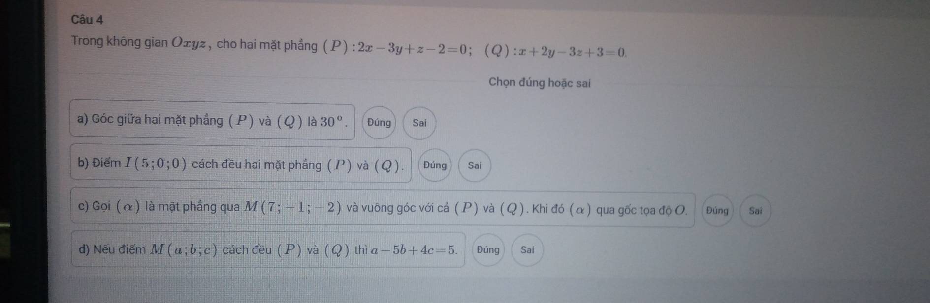 Trong không gian Ożyz , cho hai mặt phẳng (P):2x-3y+z-2=0 ；(Q) :x+2y-3z+3=0. 
Chọn đúng hoặc sai 
a) Góc giữa hai mặt phẳng (P) và (Q) là 30°. Đúng Sai 
b) Điểm I(5;0;0) cách đều hai mặt phẳng (P) và (Q). Đúng Sai 
c) Gọi ( α ) là mặt phẳng qua M(7;-1;-2) và vuông góc với cả (P) và (Q). Khi đó (α) qua gốc tọa độ O. Đúng Sai 
d) Nếu điểm M(a;b;c) cách đều (P) và (Q) thì a-5b+4c=5. Đúng Sai