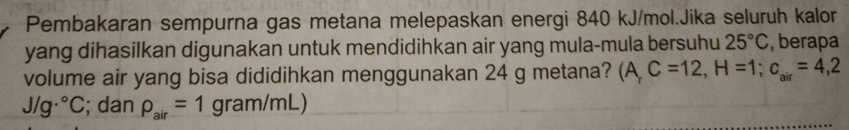 Pembakaran sempurna gas metana melepaskan energi 840 kJ/mol.Jika seluruh kalor 
yang dihasilkan digunakan untuk mendidihkan air yang mula-mula bersuhu 25°C , berapa 
volume air yang bisa dididihkan menggunakan 24 g metana? (A,C=12, H=1; c_air=4,2
J/g·°C; dan rho _air=1gram/mL)