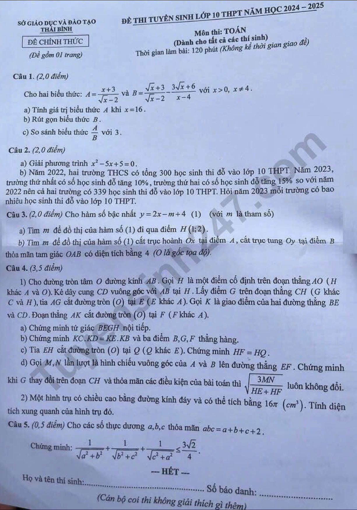 Sở giáo dục và đào tạo ĐE THI TUYÊN SINH Lớp 10 tHPT NăM HỌC 2024 - 2025
thải bình
Môn thi: TOÁN
ĐÊ CHÍNH THỨC (Dành cho tất cả các thí sinh)
(Đề gồm 01 trang)
Thời gian làm bài: 120 phút (Không kể thời gian giao đề)
Câu 1. (2,0 điểm)
Cho hai biểu thức: A= (x+3)/sqrt(x)-2  và B= (sqrt(x)+3)/sqrt(x)-2 - (3sqrt(x)+6)/x-4  với x>0,x!= 4.
a) Tính giá trị biểu thức A khi x=16.
b) Rút gọn biểu thức B .
c) So sánh biểu thức  A/B  với 3.
Câu 2. (2,0 điểm)
a) Giải phương trình x^2-5x+5=0.
b) Năm 2022, hai trường THCS có tổng 300 học sinh thi đỗ vào lớp 10 THPT. Năm 2023,
trường thứ nhất có số học sinh đỗ tăng 10%, trường thứ hai có số học sinh đỗ tăng 15% so với năm
2022 nên cả hai trường có 339 học sinh thi đỗ vào lớp 10 THPT. Hỏi năm 2023 mỗi trường có bao
nhiêu học sinh thi đỗ vào lớp 10THPT.
Câu 3. (2,0 điểm) Cho hàm số bậc nhất y=2x-m+4 (1) (với m là tham số)
a) Tìm m đề đồ thị của hàm số (1) đi qua điểm H(1;2).
b) Tìm m để đồ thị của hàm số (1) cắt trục hoành Ox tại điểm A, cắt trục tung Oy tại điểm B
thỏa mãn tam giác OAB có diện tích bằng 4 (O là gốc tọa độ).
Câu 4. (3,5 điểm)
1) Cho đường tròn tâm O đường kính AB . Gọi H là một điểm cố định trên đoạn thẳng AO ( H
khác A và O). Kẻ dây cung CD vuông góc với AB tại H . Lấy điểm G trên đoạn thẳng CH (G khác
C và H ), tia AG cắt đường tròn (O) tại E (E khác A ). Gọi K là giao điểm của hai đường thẳng BE
và CD. Đoạn thẳng AK cắt đường tròn (O) tại F (F khác A).
a) Chứng minh tứ giác BEGH nội tiếp.
b) Chứng minh KC. KD=KE C.KB và ba điểm B,G,F thẳng hàng.
c) Tia EH cắt đường tròn (O) tại Q (Q khác E). Chứng minh HF=HQ.
d) Gọi M, N lần lượt là hình chiếu vuông góc của A và B lên đường thẳng EF . Chứng minh
khi G thay đồi trên đoạn CH và thỏa mãn các điều kiện của bài toán thì sqrt(frac 3MN)HE+HF luôn không đổi.
2) Một hình trụ có chiều cao bằng đường kính đáy và có thể tích bằng 16π (cm^3). Tính diện
tích xung quanh của hình trụ đó.
Câu 5. (0,5 điểm) Cho các số thực dương a,b,c thỏa mãn abc=a+b+c+2.
Chứng minh:  1/sqrt(a^2+b^2) + 1/sqrt(b^2+c^2) + 1/sqrt(c^2+a^2) ≤  3sqrt(2)/4 .
--- HÉT_
_
Họ và tên thí sinh:
_
Số báo danh:
(Cán bộ coi thi không giải thích gì thêm)