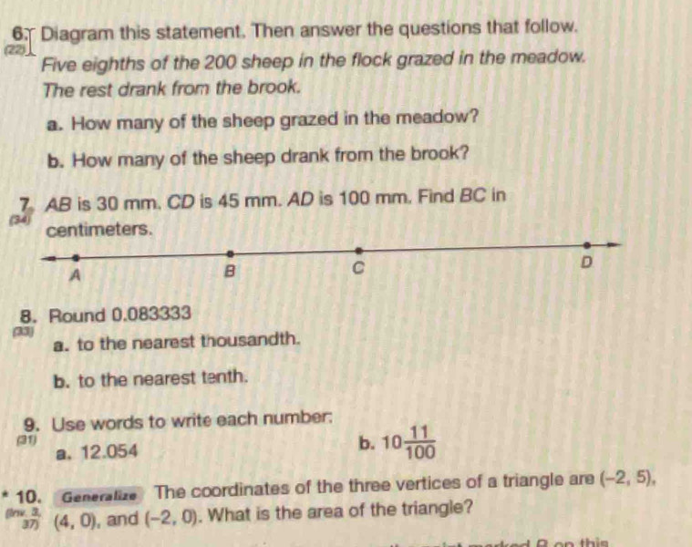 Diagram this statement. Then answer the questions that follow. 
(22) 
Five eighths of the 200 sheep in the flock grazed in the meadow. 
The rest drank from the brook. 
a. How many of the sheep grazed in the meadow? 
b. How many of the sheep drank from the brook? 
7. AB is 30 mm. CD is 45 mm. AD is 100 mm. Find BC in 
(34) centimeters. 
D 
A 
B 
C 
8. Round 0.083333
(33) 
a. to the nearest thousandth. 
b. to the nearest tenth. 
9. Use words to write each number: 
(31) 
a, 12.054 b. 10 11/100 
10. Generalize The coordinates of the three vertices of a triangle are (-2,5), 
firw. 3, (4,0) , and (-2,0). What is the area of the triangle? 
37) 
2 o n t i