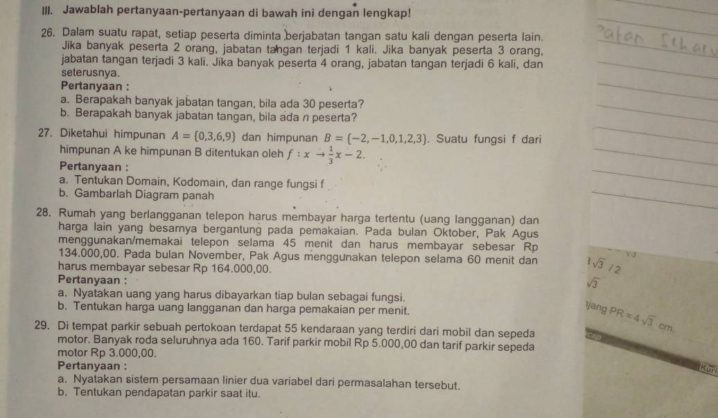 Jawablah pertanyaan-pertanyaan di bawah ini dengan lengkap!
26. Dalam suatu rapat, setiap peserta diminta berjabatan tangan satu kali dengan peserta lain.
Jika banyak peserta 2 orang, jabatan tangan terjadi 1 kali. Jika banyak peserta 3 orang.
jabatan tangan terjadi 3 kali. Jika banyak peserta 4 orang, jabatan tangan terjadi 6 kali, dan
seterusnya.
Pertanyaan :
a. Berapakah banyak jabatan tangan, bila ada 30 peserta?
b. Berapakah banyak jabatan tangan, bila ada n peserta?
27. Diketahui himpunan A= 0,3,6,9 dan himpunan B= -2,-1,0,1,2,3. Suatu fungsi f dari
himpunan A ke himpunan B ditentukan oleh f:xto  1/3 x-2.
Pertanyaan :
a. Tentukan Domain, Kodomain, dan range fungsi f
b. Gambarlah Diagram panah
28. Rumah yang berlangganan telepon harus membayar harga tertentu (uang langganan) dan
harga lain yang besarnya bergantung pada pemakaian. Pada bulan Oktober, Pak Agus
menggunakan/memakai telepon selama 45 menit dan harus membayar sebesar Rp
134.000,00. Pada bulan November, Pak Agus menggunakan telepon selama 60 menit dan 1sqrt(3)
harus membayar sebesar Rp 164.000,00.
Pertanyaan :
sqrt(3)
a. Nyatakan uang yang harus dibayarkan tiap bulan sebagai fungsi.
b. Tentukan harga uang langganan dan harga pemakaian per menit.
1jang PR=4sqrt(3)cm
29. Di tempat parkir sebuah pertokoan terdapat 55 kendaraan yang terdiri dari mobil dan sepeda
motor. Banyak roda seluruhnya ada 160. Tarif parkir mobil Rp 5.000,00 dan tarif parkir sepeda
motor Rp 3.000,00.
Pertanyaan : Kur
a. Nyatakan sistem persamaan linier dua variabel dari permasalahan tersebut.
b. Tentukan pendapatan parkir saat itu.