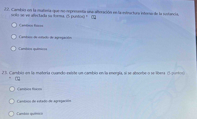 Cambio en la materia que no representa una alteración en la estructura interna de la sustancia,
solo se ve afectada su forma. (5 puntos) *
Cambios físicos
Cambios de estado de agregación
Cambios químicos
23. Cambio en la materia cuando existe un cambio en la energía, si se absorbe o se libera (5 puntos)
*
Cambios físicos
Cambios de estado de agregación
Cambio químico