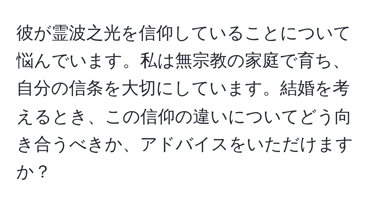 彼が霊波之光を信仰していることについて悩んでいます。私は無宗教の家庭で育ち、自分の信条を大切にしています。結婚を考えるとき、この信仰の違いについてどう向き合うべきか、アドバイスをいただけますか？