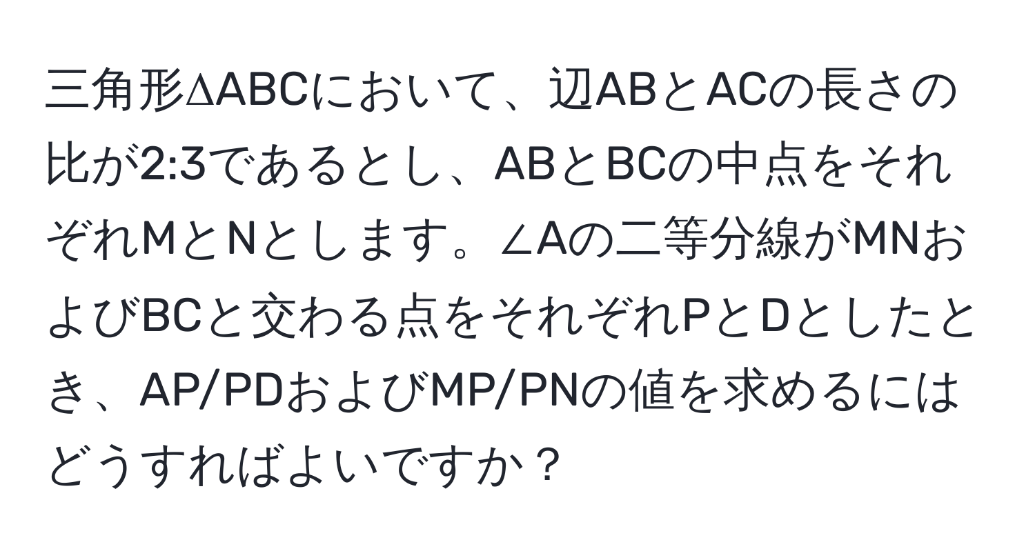 三角形ΔABCにおいて、辺ABとACの長さの比が2:3であるとし、ABとBCの中点をそれぞれMとNとします。∠Aの二等分線がMNおよびBCと交わる点をそれぞれPとDとしたとき、AP/PDおよびMP/PNの値を求めるにはどうすればよいですか？