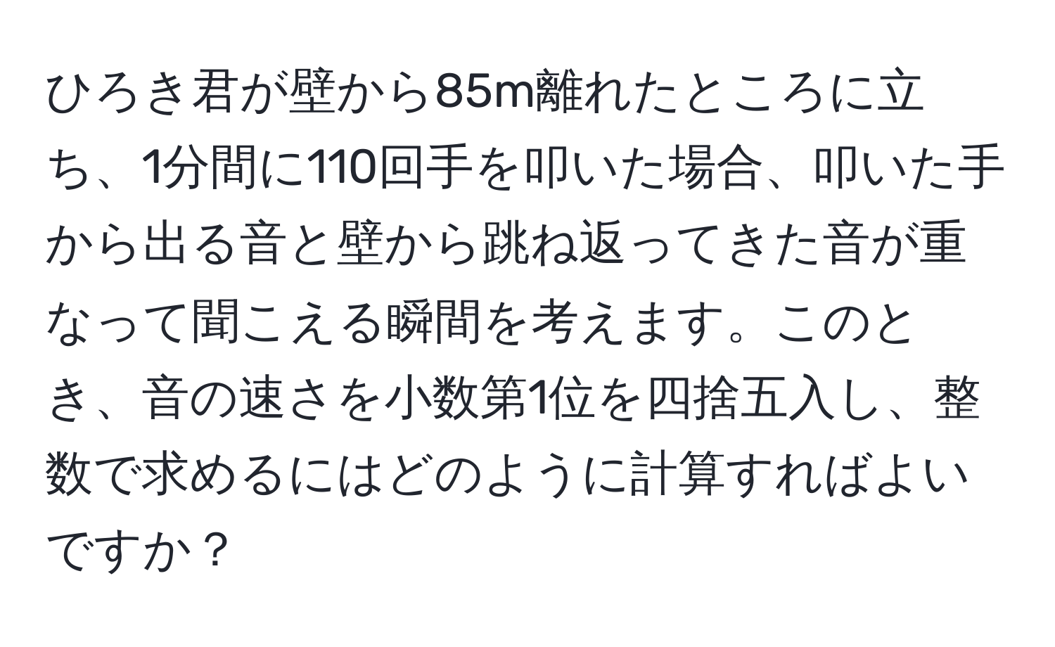 ひろき君が壁から85m離れたところに立ち、1分間に110回手を叩いた場合、叩いた手から出る音と壁から跳ね返ってきた音が重なって聞こえる瞬間を考えます。このとき、音の速さを小数第1位を四捨五入し、整数で求めるにはどのように計算すればよいですか？