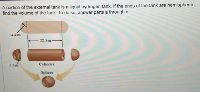 A portion of the external tank is a liquid hydrogen tank. If the ends of the tank are hemispheres, 
find the volume of the tank. To do so, answer parts a through c.