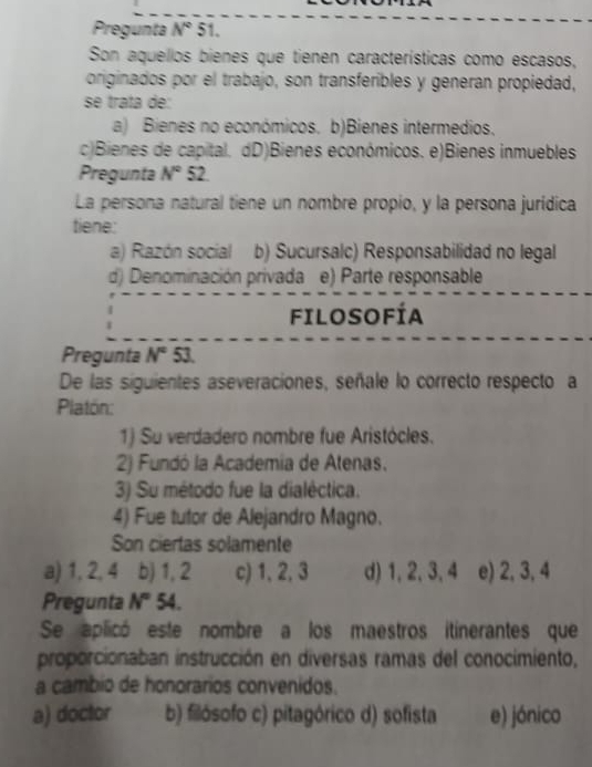 Pregunta N°S l 
Son aquellos bienes que tienen características como escasos,
originados por el trabajo, son transferibles y generan propiedad,
se trata de:
a) Bienes no económicos. b)Bienes intermedios.
c)Bienes de capital. dD)Bienes económicos. e)Bienes inmuebles
Pregunta N° 52
La persona natural tiene un nombre propio, y la persona jurídica
tiene:
a) Razón social b) Sucursalc) Responsabilidad no legal
d) Denominación privada e) Parte responsable
FILOSOFÍa
Pregunta N° 53.
De las siguientes aseveraciones, señale lo correcto respecto a
Platón:
1) Su verdadero nombre fue Aristócles.
2) Fundó la Academía de Atenas.
3) Su método fue la dialéctica.
4) Fue tutor de Alejandro Magno.
Son ciertas solamente
a) 1, 2, 4 b) 1, 2 c) 1, 2, 3 d) 1, 2, 3, 4 e) 2, 3, 4
Pregunta N° 54.
Se aplicó este nombre a los maestros itinerantes que
proporcionaban instrucción en diversas ramas del conocimiento,
a cambio de honorarios convenidos.
a) doctor b) filósofo c) pitagórico d) sofista e) jónico