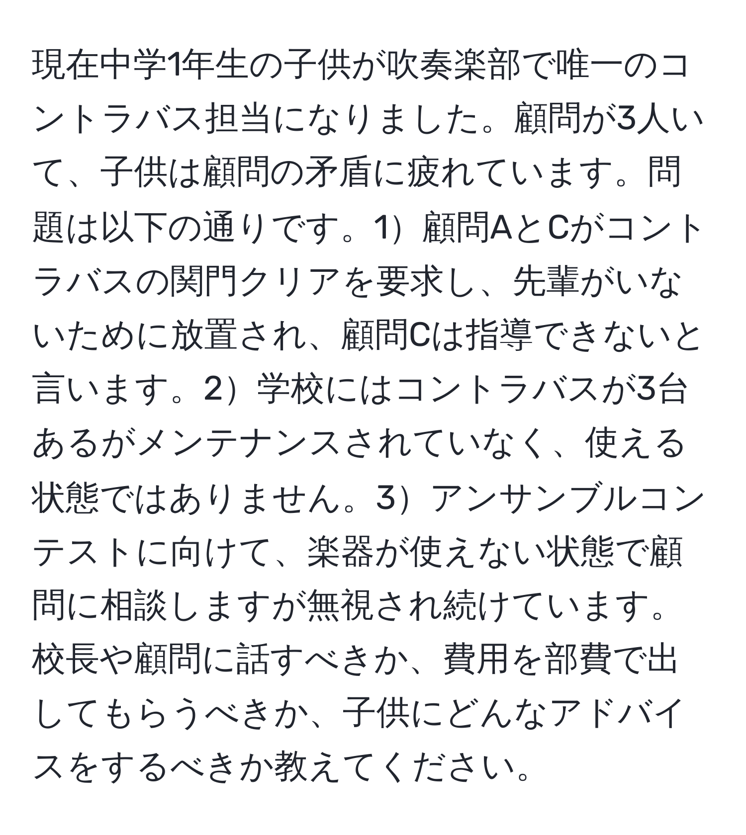 現在中学1年生の子供が吹奏楽部で唯一のコントラバス担当になりました。顧問が3人いて、子供は顧問の矛盾に疲れています。問題は以下の通りです。1顧問AとCがコントラバスの関門クリアを要求し、先輩がいないために放置され、顧問Cは指導できないと言います。2学校にはコントラバスが3台あるがメンテナンスされていなく、使える状態ではありません。3アンサンブルコンテストに向けて、楽器が使えない状態で顧問に相談しますが無視され続けています。校長や顧問に話すべきか、費用を部費で出してもらうべきか、子供にどんなアドバイスをするべきか教えてください。