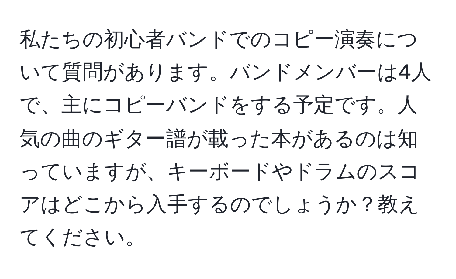 私たちの初心者バンドでのコピー演奏について質問があります。バンドメンバーは4人で、主にコピーバンドをする予定です。人気の曲のギター譜が載った本があるのは知っていますが、キーボードやドラムのスコアはどこから入手するのでしょうか？教えてください。