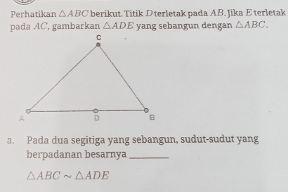 Perhatikan △ ABC berikut. Titik D terletak pada AB. Jika E terletak 
pada AC, gambarkan △ ADE yang sebangun dengan △ ABC. 
a. Pada dua segitiga yang sebangun, sudut-sudut yang 
berpadanan besarnya_
△ ABCsim △ ADE