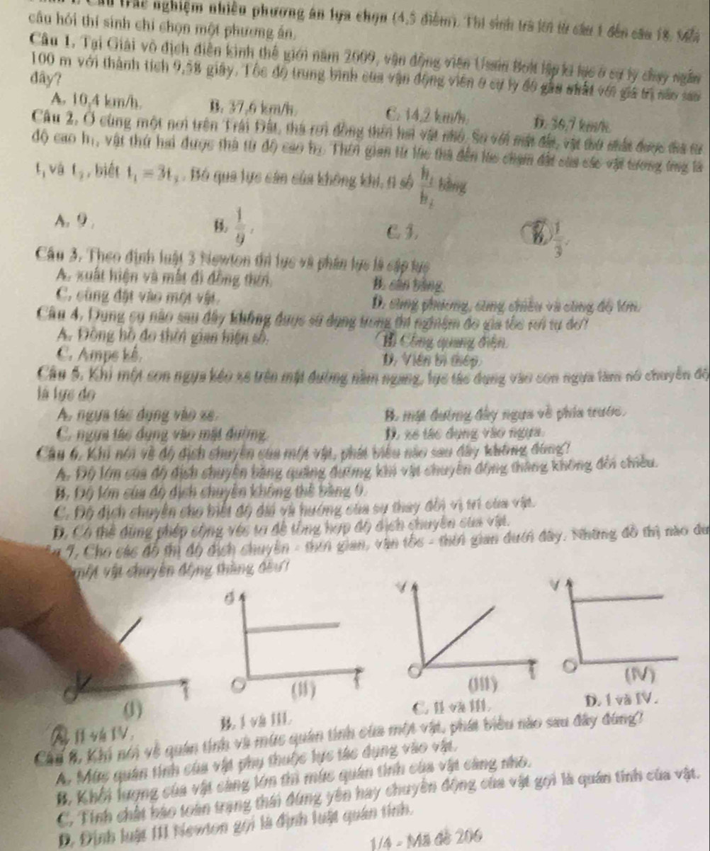 hể hể nghiệm nhiều phương án tựa chọn (4,5 điểm). Thị sinh trà lới từ cầu 1 đến cầu 18, M4
câu hỏi thí sinh chỉ chọn một phương án.
Câu 1. Tại Giải vô địch điễn kinh thế giới năm 2009, vận động viên Usain Boi lập ki lực ở sự ly chay ngân
đây? 100 m với thành tích 9,58 giây. Tốc độ trung bình của vận động viên ở cự lý đo gầu nhất với giả trị sáo san
A. 10,4 km/h. B. 37,6 km/h C. 14.2 km/h. D. 36,7 km/h
Câu 2, Ở cùng một nơi trên Trái Đất, thà rơi đồng thin hai vật nhỏ. So với mặt đầa, vật tu mất được đa t
độ cao hị, vật thứ hai được thà từ độ cao họ Thên gian từ lhc thà đến lac chạm đất sủa các vật tương tng là
t, và t_2 , biết t_1=3t. Bó qua lực cán của không khi, t số frac h_1h_2 kìng
 1/9 .
A. 9 C 3,
B  1/3 .
Câu 3. Theo định luật 3 Newton thi lực và phân lực là cập lực
A. xuất hiện và mất đi đồng thời, B. cân bằng
C. cùng đặt vào một vật. D. sùng phương, sùng chiêu và cùng độ kn.
Cầu 4, Dung cụ não sau dây không dụợc sử dụng trong thí nghiệm đo gia tốc rơi tự đơ7
A. Động hồ đo thời gian hiện số, B Công quuang đện
C. Ampe kê. D. Viên bị thiếp
Câu 5, Khi một son ngựa kếo xe trên mặt đường năm ngang, lực tác dụng vào son ngựa làm nổ chuyền đội
là lực do
A. ngựa tác dụng vào xe. B. mát đường đây ngựa về phía trước.
C. ngựa tác dụng vào mặt dường. D, xe tác dụng vào ngựa
Cầu 6, Khi nói về độ địch chuyên của một vật, phát biểu nào sau đây không đùng?
A. Độ lớm của đô địch chuyên bằng quảng đương khi vật chuyên động tháng không đổi chiều.
B, Độ lớn của độ dịch chuyên không thể bằng 0.
C. Độ dịch chuyên cho biết độ dài và hướng của sự thay dổi vị trì của vật.
D. Có thể dùng phép sộng véc ta đề tổng hợp độ dịch chuyên của vậệt.
En 7, Cho các đô tị độ dịch chuyên - than gian, văn tốc - thời gian đưới đây. Những đô thị nào du
TMt vật chuyên động thàng đầu 1
(1) C. Ⅱ vⅢ D. 1 và IV.
AW. B l và IIL
Cầu 8, Kh nói về quân tính và mùc quân tính của một vật, phát biểu nào sau đây đùng?
A. Mùy quân tính của vật phụ thuộc lực tác dụng vào vật.
B. Khối lượng của vật càng lớn ti múc quân tinh của vật càng nho.
C, Tính chất bao toàn trang thái đùng yên hay chuyền động của vật gọi là quán tinh của vật.
D. Định luật 111 Newton gọi là định luật quân tỉnh.
1/4 - Mã đề 206