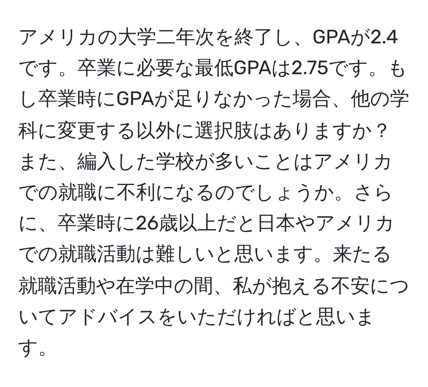 アメリカの大学二年次を終了し、GPAが2.4です。卒業に必要な最低GPAは2.75です。もし卒業時にGPAが足りなかった場合、他の学科に変更する以外に選択肢はありますか？また、編入した学校が多いことはアメリカでの就職に不利になるのでしょうか。さらに、卒業時に26歳以上だと日本やアメリカでの就職活動は難しいと思います。来たる就職活動や在学中の間、私が抱える不安についてアドバイスをいただければと思います。