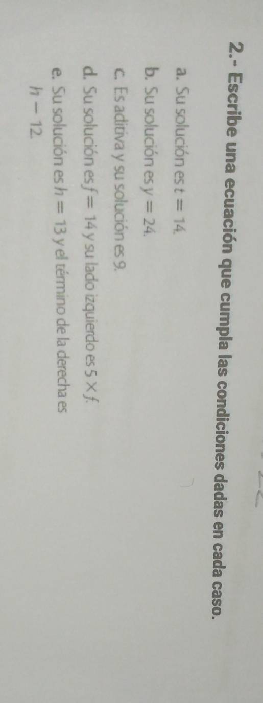 2.- Escribe una ecuación que cumpla las condiciones dadas en cada caso. 
a. Su solución es t=14. 
b. Su solución es y=24. 
c. Es aditiva y su solución es 9. 
d. Su solución es f=14y su lado izquierdo es 5* f. 
e. Su solución es h=13y el término de la derecha es
h-12