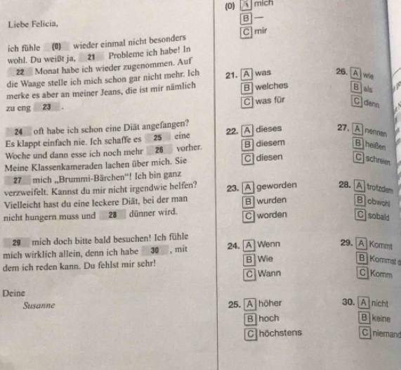 (0) mich
B
Liebe Felicia,
ich fühle (0) wieder einmal nicht besonders C] mir
wohl. Du weißt ja, 21 Probleme ich habe! In
22 Monat habe ich wieder zugenommen. Auf
die Waage stelle ich mich schon gar nicht mehr. Ich 21. [A] was 26. [A] wie
merke es aber an meiner Jeans, die ist mir nämlich B welches Blais
C was für C denn
zu eng 23.
24 oft habe ich schon eine Diät angefangen?
Es klappt einfach nie. Ich schaffe es 25 eine 22. [A] dieses 27. A nennen
Woche und dann esse ich noch mehr 26 vorher. B diesem B heißen
Meine Klassenkameraden lachen über mich. Sie C diesen
Cschreien
27 mich „,Brummi-Bärchen“! Ich bin ganz
verzweifelt. Kannst du mir nicht irgendwie helfen?
Vielleicht hast du eine leckere Diät, bei der man 23. [A] geworden 28. [A] trotzdlem
nicht hungern muss und 28 dünner wird. B wurden Bobwohl
C worden C sobald
29 mich doch bitte bald besuchen! Ich fühle
mich wirklich allein, denn ich habe 30 , mit 24. [A]Wenn 29. A Kommt
dem ich reden kann. Du fehlst mir sehr! B Wie
B Kommst 
C Wann C Komm
Deine
Susanne 25. A höher 30. A nicht
B hoch B keine
C höchstens C niemand