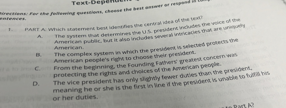 Text-Depen der
pirections: For the following questions, choose the best answer or respond in cor
entences.
1. PART A: Which staterent best identifies the central idea of the text?
A. The system that determines the U.S. president includes the voice of the
American public, but it also includes several intricacies that are uniquely
American.
B. , — The complex system in which the president is selected protects the
American people's right to choose their president.
C.orh From the beginning, the Founding Fathers' greatest concern was
protecting the rights and choices of the American people.
D. The vice president has only slightly fewer duties than the president,
meaning he or she is the first in line if the president is unable to fulfill his
or her duties.
Part A?