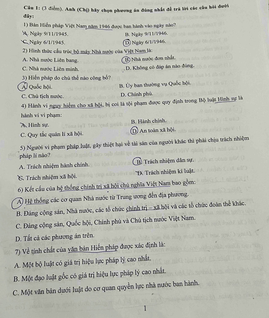 Anh (Chị) hãy chọn phương án đúng nhất đề trã lời các câu hỏi dưới
đây:
1) Bản Hiến pháp Việt Nam năm 1946 được ban hành vào ngày nào?
A. Ngày 9/11/1945. B. Ngày 9/11/1946.
C Ngày 6/1/1945. D) Ngày 6/1/1946.
2) Hình thức cấu trúc bộ máy Nhà nước của Việt Nam là:
A. Nhà nước Liên bang.
B) Nhà nước đơn nhất.
C. Nhà nước Liên minh. D. Không có đáp án nào đúng.
3) Hiến pháp do chủ thể nào công bố?
Á Quốc hội.
B. Ủy ban thường vụ Quốc hội.
C. Chủ tịch nước. D. Chính phủ.
4) Hành vi nguy hiểm cho xã hội, bị coi là tội phạm được quy định trong Bộ luật Hình sự là
hành vi vi phạm:
A Hình sự. B. Hành chính.
C. Quy tắc quản lí xã hội. D An toàn xã hội.
5) Người vi phạm pháp luật, gây thiệt hại về tài sản của người khác thì phải chịu trách nhiệm
pháp lí nào?
A. Trách nhiệm hành chính. B Trách nhiệm dân sự.
C. Trách nhiệm xã hội. D. Trách nhiệm kỉ luật.
6) Kết cấu của hệ thống chính trị xã hội chủ nghĩa Việt Nam bao gồm:
A) Hệ thống các cơ quan Nhà nước từ Trung ương đến địa phương. 
B. Đảng cộng sản, Nhà nước, các tổ chức chính trị - xã hội và các tổ chức đoàn thể khác.
C. Đảng cộng sản, Quốc hội, Chính phủ và Chủ tịch nước Việt Nam.
D. Tất cả các phương án trên.
7) Về tính chất của yăn bản Hiến pháp được xác định là:
A. Một bộ luật có giá trị hiệu lực pháp lý cao nhất.
B. Một đạo luật gốc có giá trị hiệu lực pháp lý cao nhất.
C. Một văn bản dưới luật do cơ quan quyền lực nhà nước ban hành.