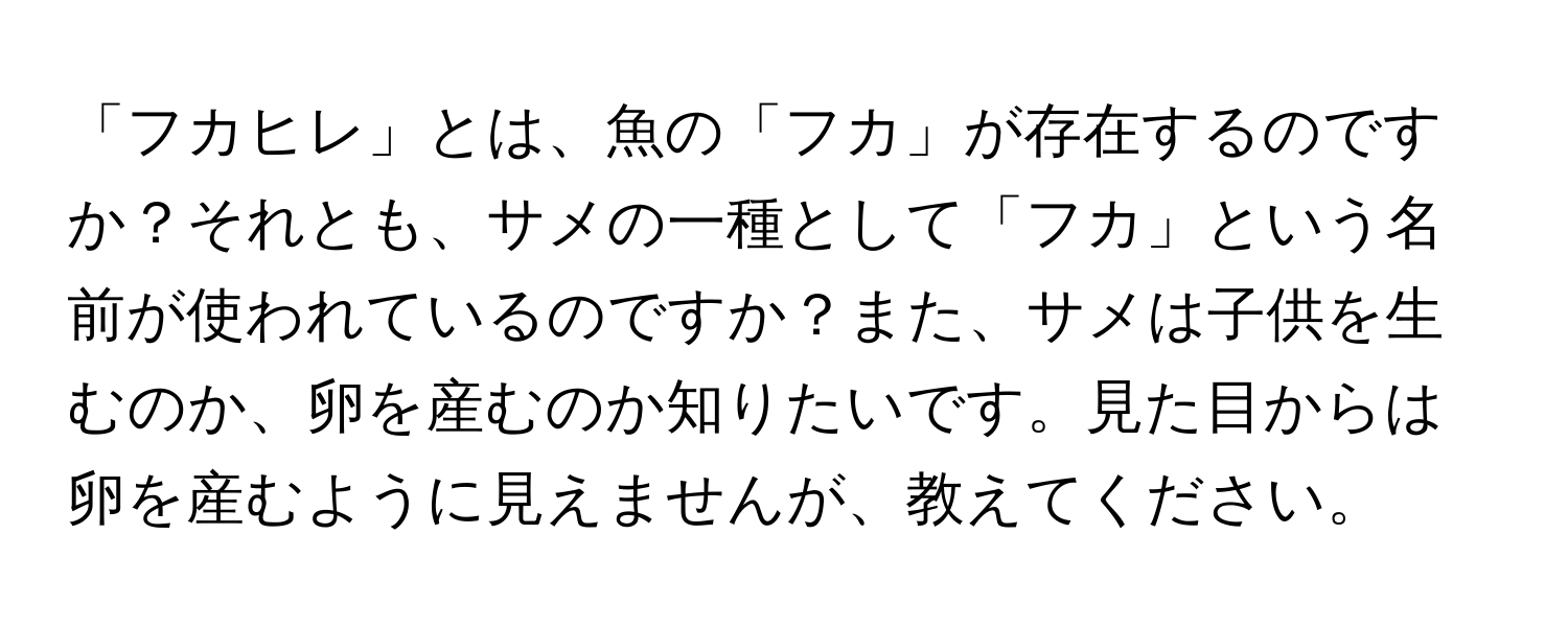 「フカヒレ」とは、魚の「フカ」が存在するのですか？それとも、サメの一種として「フカ」という名前が使われているのですか？また、サメは子供を生むのか、卵を産むのか知りたいです。見た目からは卵を産むように見えませんが、教えてください。