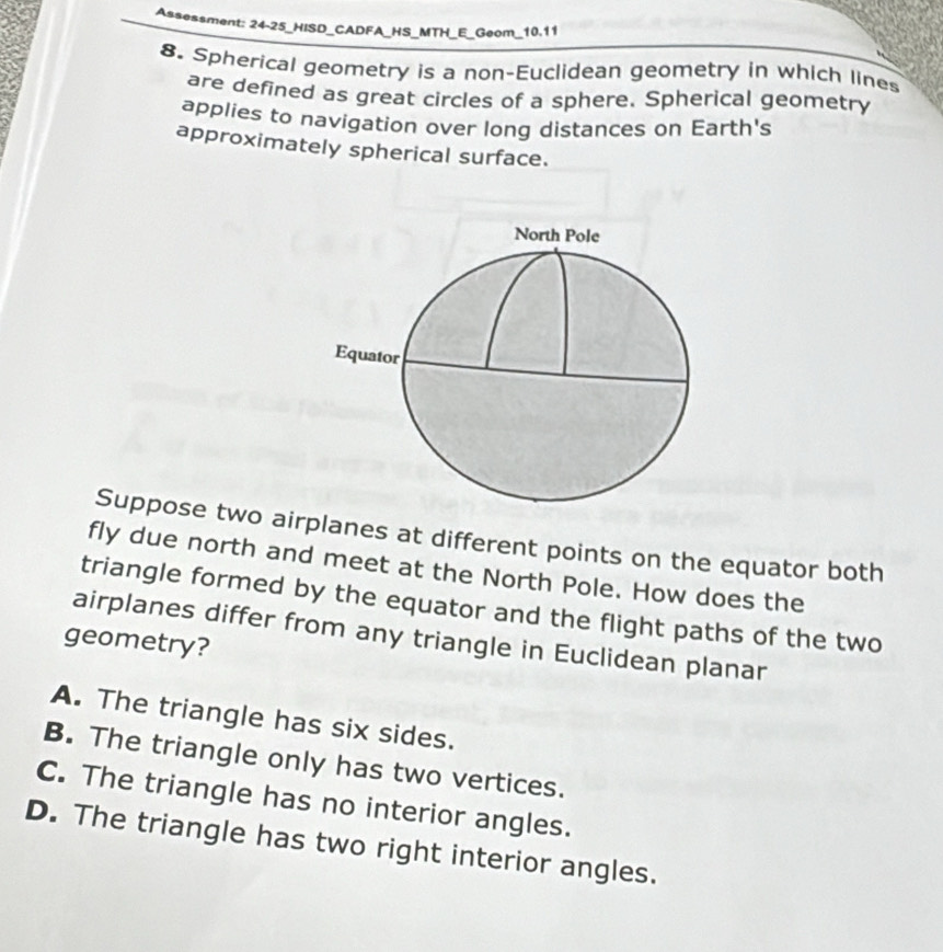 Assessment: 24-25_HISD_CADFA_HS_MTH_E_Geom_10.11
8. Spherical geometry is a non-Euclidean geometry in which lines
are defined as great circles of a sphere. Spherical geometry
applies to navigation over long distances on Earth's
approximately spherical surface.
Suppose two airplanes at different points on the equator both
fly due north and meet at the North Pole. How does the
triangle formed by the equator and the flight paths of the two
airplanes differ from any triangle in Euclidean planar
geometry?
A. The triangle has six sides.
B. The triangle only has two vertices.
C. The triangle has no interior angles.
D. The triangle has two right interior angles.