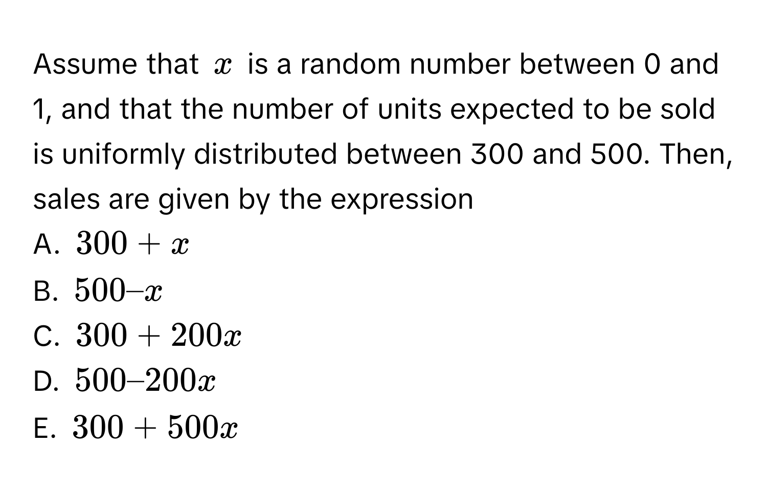 Assume that $x$ is a random number between 0 and 1, and that the number of units expected to be sold is uniformly distributed between 300 and 500. Then, sales are given by the expression

A. $300 + x$
B. $500 – x$
C. $300 + 200x$
D. $500 – 200x$
E. $300 + 500x$