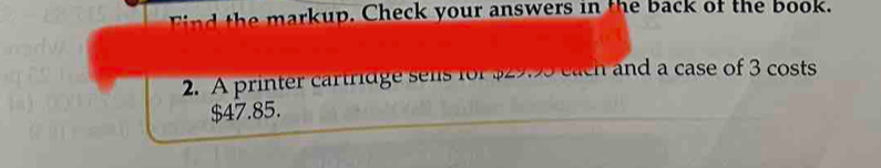 markup. Check your answers in the back of the book. 
2. A printer cartridge sels for $29.95 each and a case of 3 costs
$47.85.