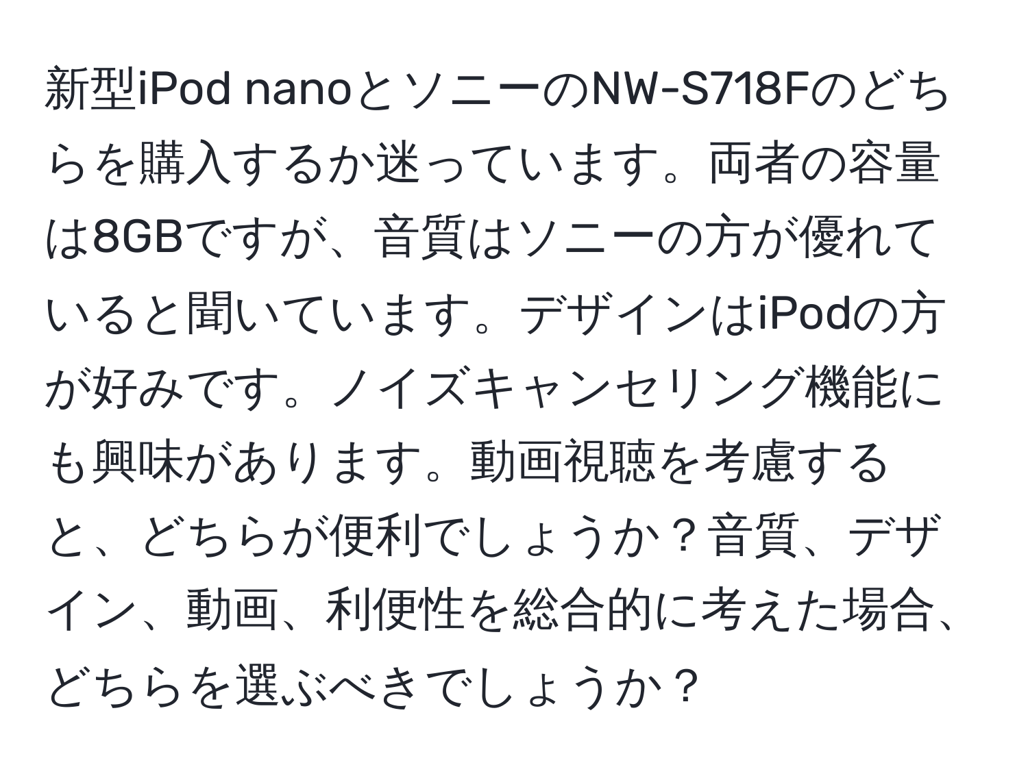 新型iPod nanoとソニーのNW-S718Fのどちらを購入するか迷っています。両者の容量は8GBですが、音質はソニーの方が優れていると聞いています。デザインはiPodの方が好みです。ノイズキャンセリング機能にも興味があります。動画視聴を考慮すると、どちらが便利でしょうか？音質、デザイン、動画、利便性を総合的に考えた場合、どちらを選ぶべきでしょうか？