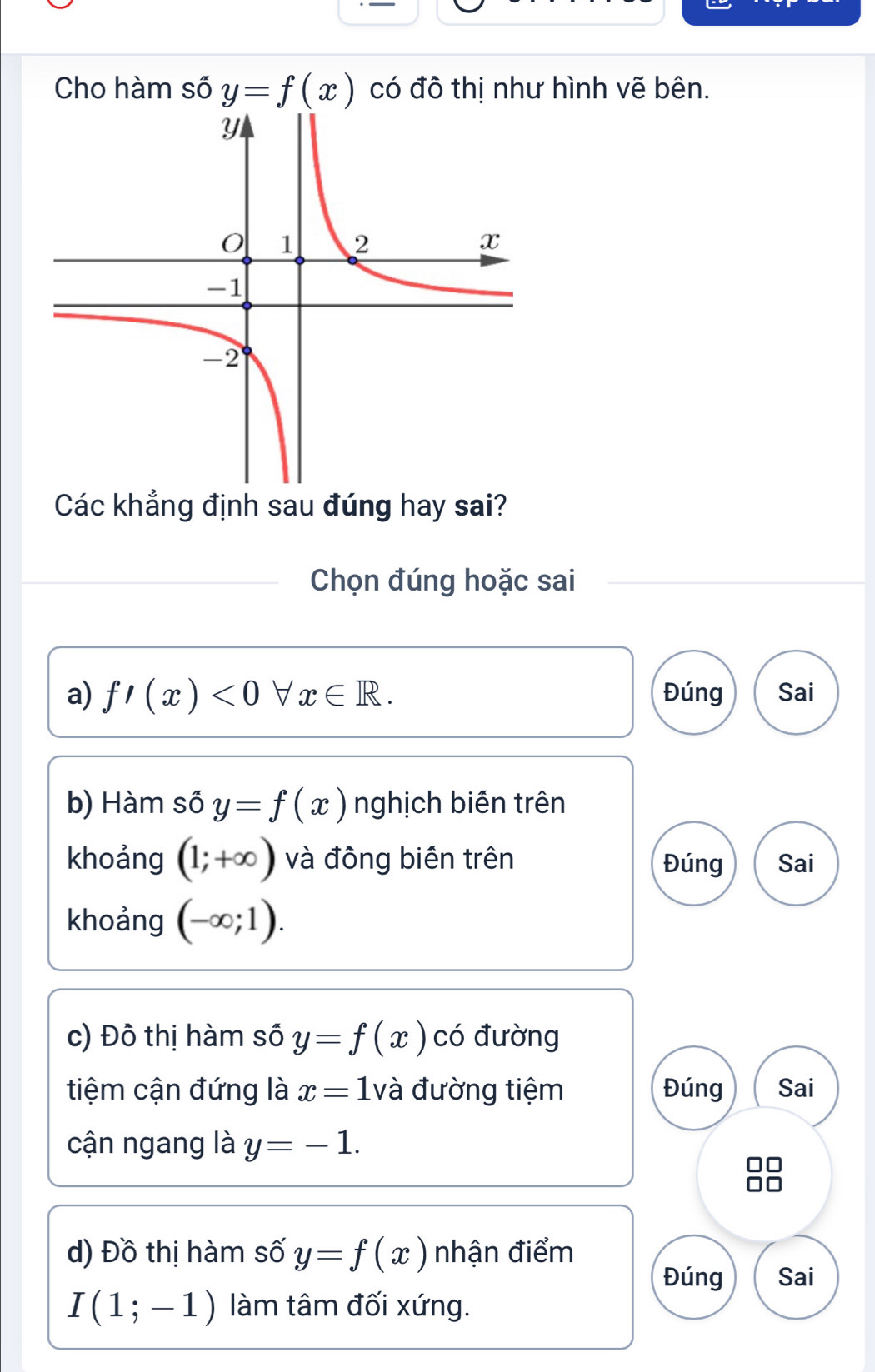 Cho hàm số y=f(x) có đô thị như hình vẽ bên.
Các khẳng định sau đúng hay sai?
Chọn đúng hoặc sai
a) f'(x)<0forall x∈ R. Đúng Sai
b) Hàm số y=f(x) nghịch biến trên
khoảng (1;+∈fty ) và đông biên trên Đúng Sai
khoảng (-∈fty ;1).
c) Đô thị hàm số y=f(x) có đường
tiệm cận đứng là x=1 và đường tiệm Đúng Sai
cận ngang là y=-1.
□□
□□
d) Đồ thị hàm số y=f(x) nhận điểm
Đúng Sai
I(1;-1) làm tâm đối xứng.