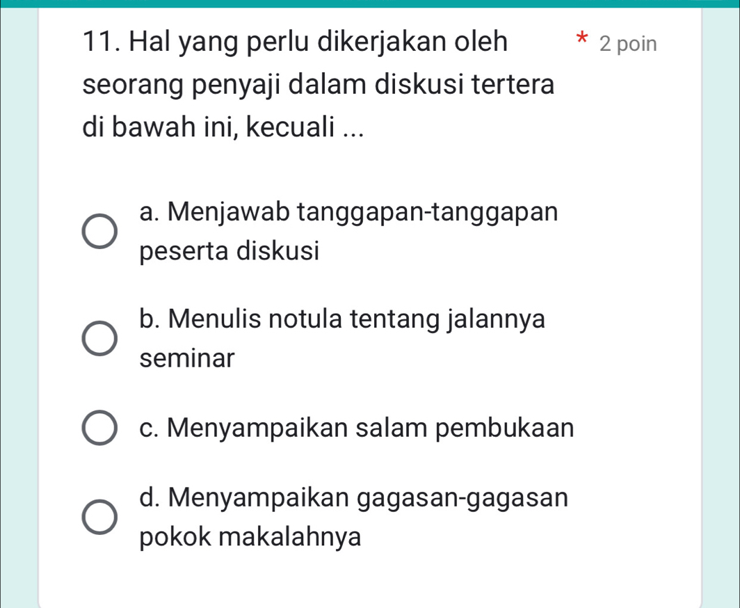 Hal yang perlu dikerjakan oleh 2 poin
seorang penyaji dalam diskusi tertera
di bawah ini, kecuali ...
a. Menjawab tanggapan-tanggapan
peserta diskusi
b. Menulis notula tentang jalannya
seminar
c. Menyampaikan salam pembukaan
d. Menyampaikan gagasan-gagasan
pokok makalahnya