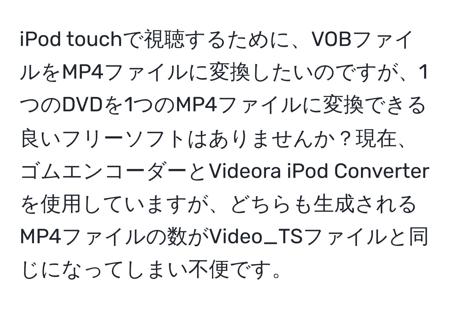 iPod touchで視聴するために、VOBファイルをMP4ファイルに変換したいのですが、1つのDVDを1つのMP4ファイルに変換できる良いフリーソフトはありませんか？現在、ゴムエンコーダーとVideora iPod Converterを使用していますが、どちらも生成されるMP4ファイルの数がVideo_TSファイルと同じになってしまい不便です。