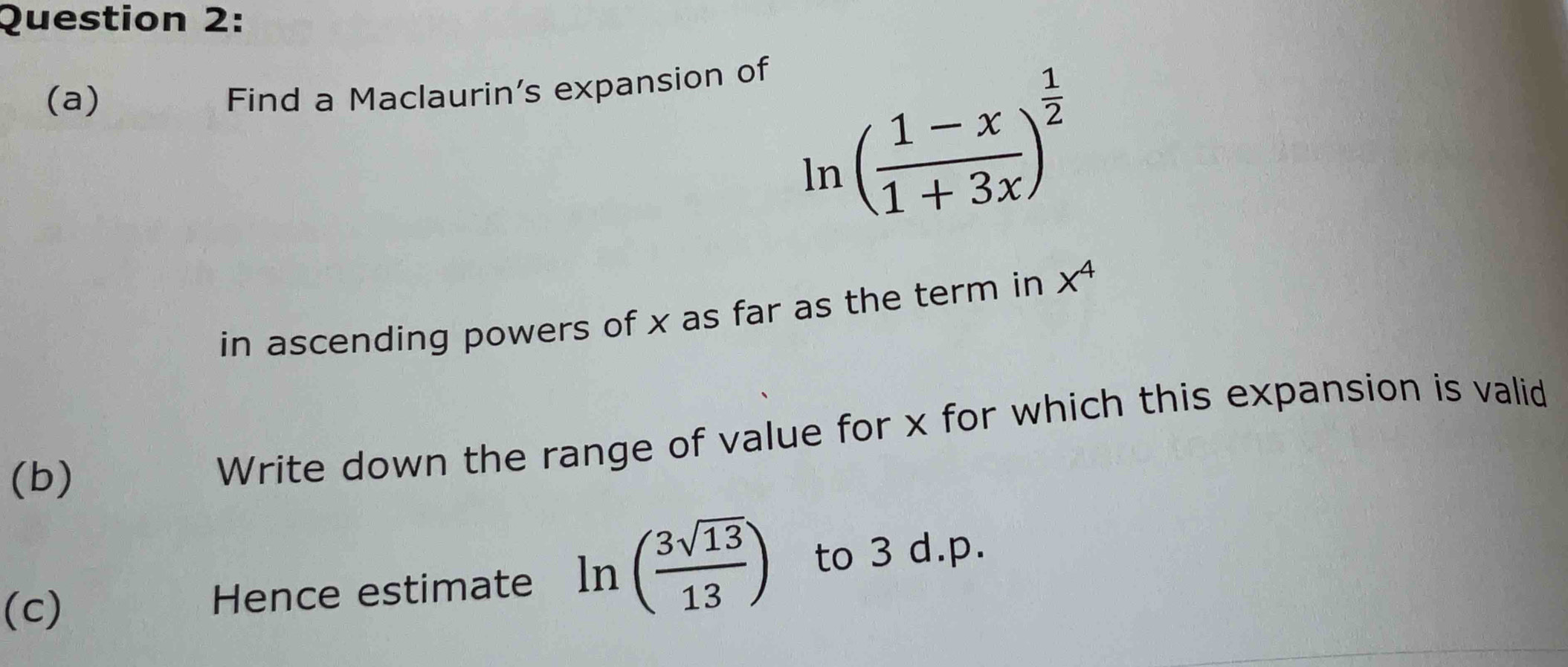 Find a Maclaurin's expansion of
ln ( (1-x)/1+3x )^ 1/2 
in ascending powers of x as far as the term in x^4
(b) 
Write down the range of value for x for which this expansion is valid 
(c) Hence estimate ln ( 3sqrt(13)/13 ) to 3 d.p.