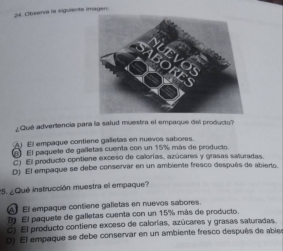 Observa la siguiente imagen:
¿Qué advertencia para la salud muestra el empaque del producto?
A)El empaque contiene galletas en nuevos sabores.
B El paquete de galletas cuenta con un 15% más de producto.
C) El producto contiene exceso de calorías, azúcares y grasas saturadas.
D) El empaque se debe conservar en un ambiente fresco después de abierto.
25. ¿ Qué instrucción muestra el empaque?
AEl empaque contiene galletas en nuevos sabores.
B) El paquete de galletas cuenta con un 15% más de producto.
C) El producto contiene exceso de calorías, azúcares y grasas saturadas.
D) El empaque se debe conservar en un ambiente fresco después de abier