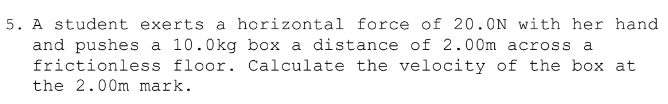 A student exerts a horizontal force of 20.0N with her hand 
and pushes a 10.0kg box a distance of 2.00m across a 
frictionless floor. Calculate the velocity of the box at 
the 2.00m mark.