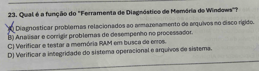 Qual é a função do "Ferramenta de Diagnóstico de Memória do Windows"?
A Diagnosticar problemas relacionados ao armazenamento de arquivos no disco rígido.
B) Analisar e corrigir problemas de desempenho no processador.
C) Verificar e testar a memória RAM em busca de erros.
_
D) Verificar a integridade do sistema operacional e arquivos de sistema.