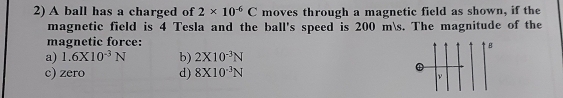 A ball has a charged of 2* 10^(-6)C moves through a magnetic field as shown, if the
magnetic field is 4 Tesla and the ball's speed is 200 ms. The magnitude of the
magnetic force:
B
a) 1.6* 10^(-3)N b) 2X10^(-3)N
c) zero d) 8X10^(-3)N
①
ν