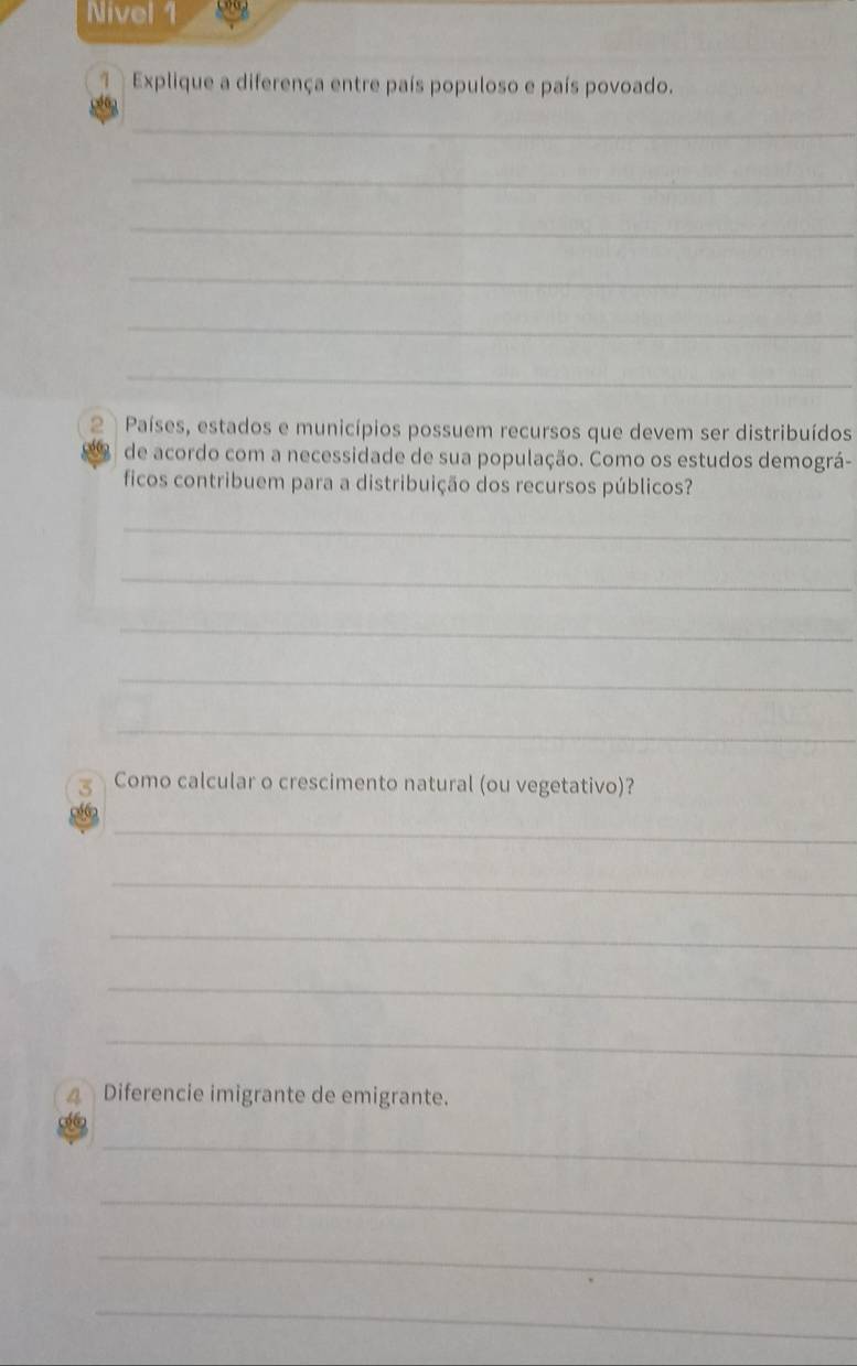 Nivel 1 
Explique a diferença entre país populoso e país povoado. 
_ 
_ 
_ 
_ 
_ 
_ 
2 Países, estados e municípios possuem recursos que devem ser distribuídos 
de acordo com a necessidade de sua população. Como os estudos demográ- 
ficos contribuem para a distribuição dos recursos públicos? 
_ 
_ 
_ 
_ 
_ 
3 Como calcular o crescimento natural (ou vegetativo)? 
_ 
_ 
_ 
_ 
_ 
4 Diferencie imigrante de emigrante. 
_ 
_ 
_ 
_