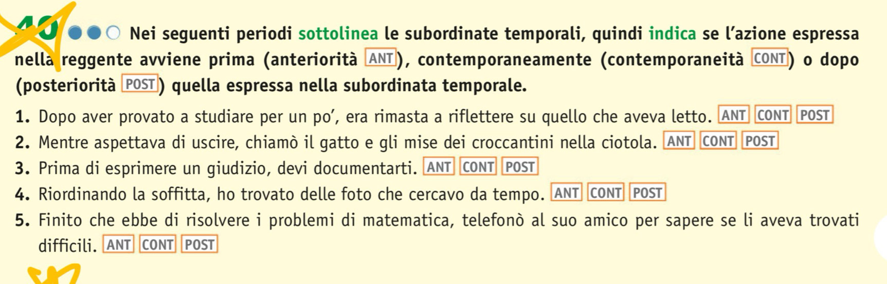 ① ●●○ Nei seguenti periodi sottolinea le subordinate temporali, quindi indica se l’azione espressa 
nella reggente avviene prima (anteriorità ANT), contemporaneamente (contemporaneità CONT) o dopo 
(posteriorità POST) quella espressa nella subordinata temporale. 
1. Dopo aver provato a studiare per un po’, era rimasta a riflettere su quello che aveva letto. ANT CONT POST 
2. Mentre aspettava di uscire, chiamò il gatto e gli mise dei croccantini nella ciotola. ANT CONT POST 
3. Prima di esprimere un giudizio, devi documentarti. ANT CONT POST 
4. Riordinando la soffitta, ho trovato delle foto che cercavo da tempo. ANT CONT POST 
5. Finito che ebbe di risolvere i problemi di matematica, telefonò al suo amico per sapere se li aveva trovati 
difficili. ANT CONT POST