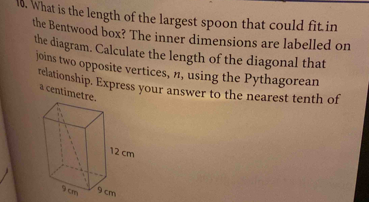 What is the length of the largest spoon that could fit in 
the Bentwood box? The inner dimensions are labelled on 
the diagram. Calculate the length of the diagonal that 
joins two opposite vertices, n, using the Pythagorean 
relationship. Express your answer to the nearest tenth of 
a centimetre.