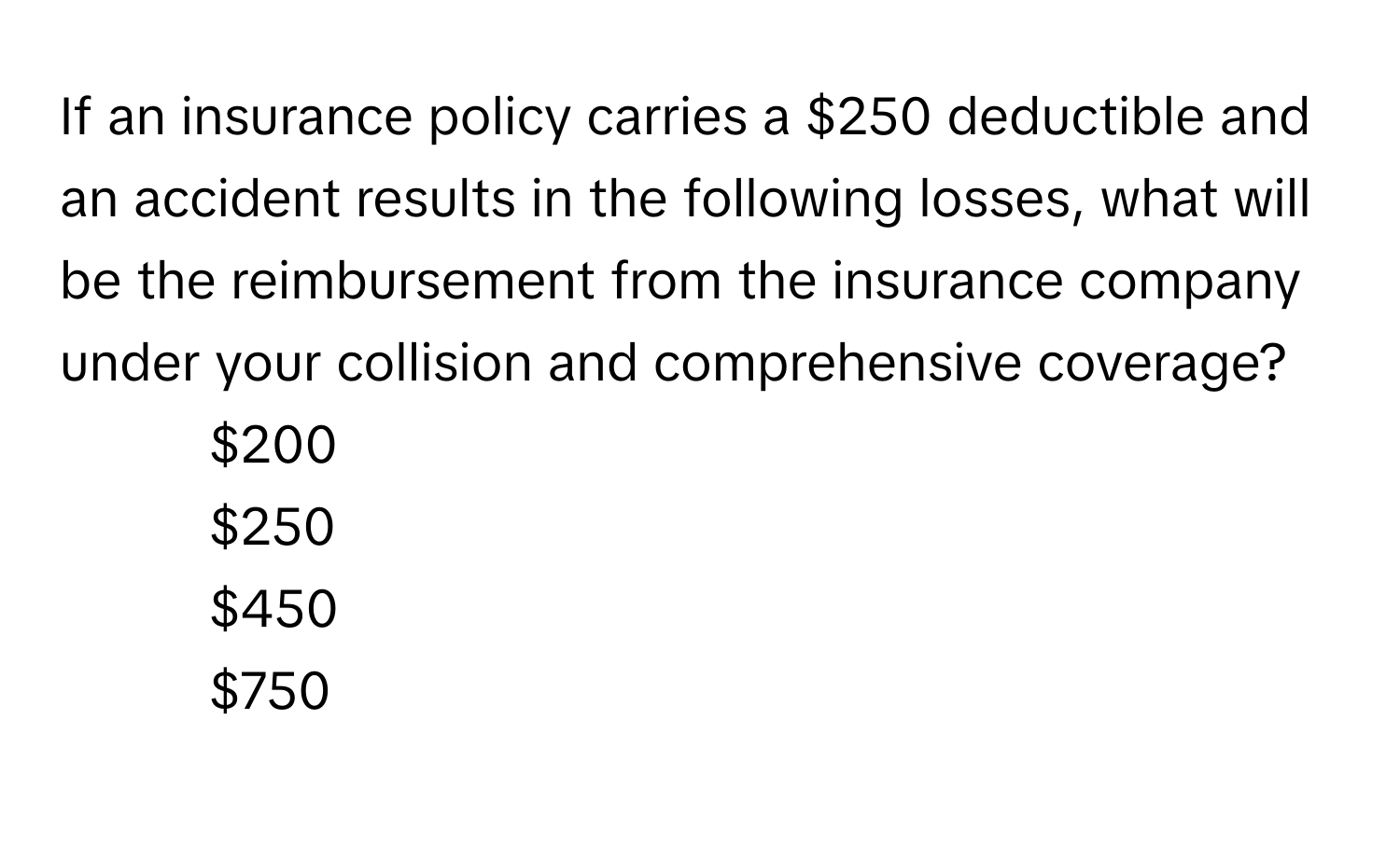 If an insurance policy carries a $250 deductible and an accident results in the following losses, what will be the reimbursement from the insurance company under your collision and comprehensive coverage?

1) $200
2) $250
3) $450
4) $750