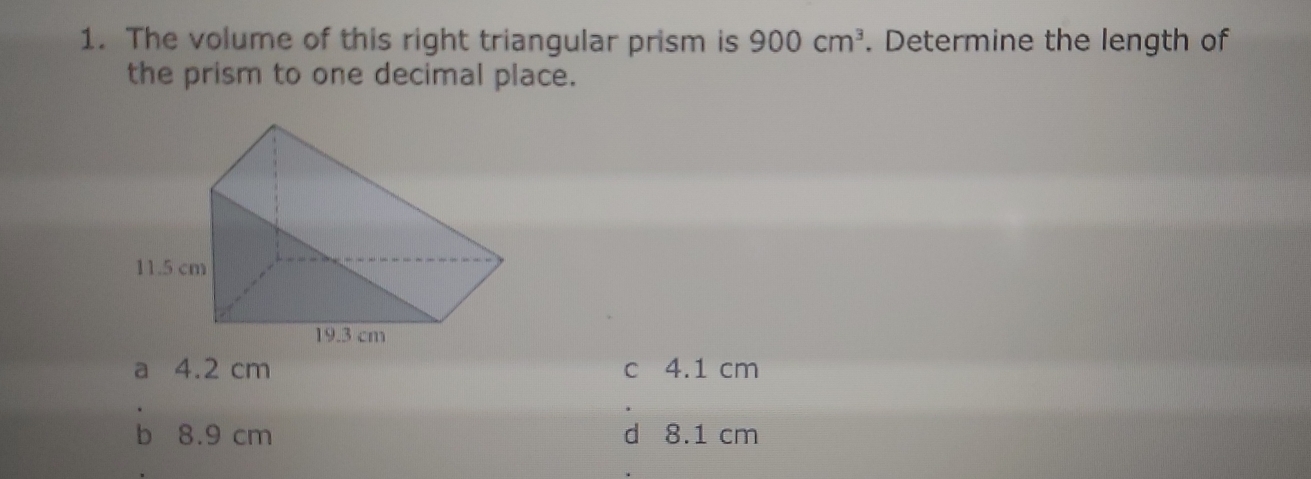 The volume of this right triangular prism is 900 cm^3. Determine the length of
the prism to one decimal place.
a 4.2 cm c 4.1 cm
b 8.9 cm d 8.1 cm