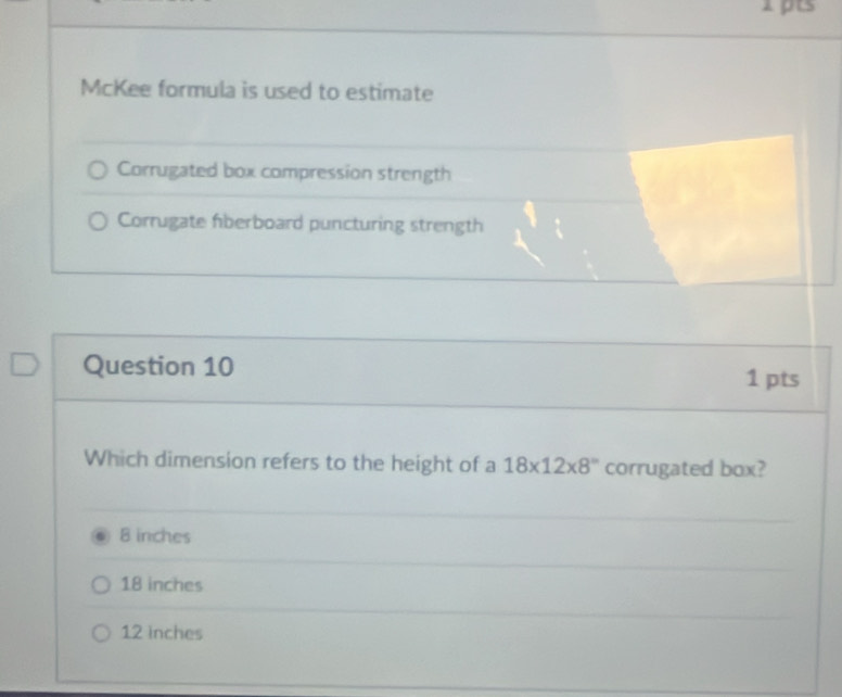 McKee formula is used to estimate
Corrugated box compression strength
Corrugate fberboard puncturing strength
Question 10 1 pts
Which dimension refers to the height of a 18* 12* 8° corrugated box?
8 inches
18 inches
12 inches