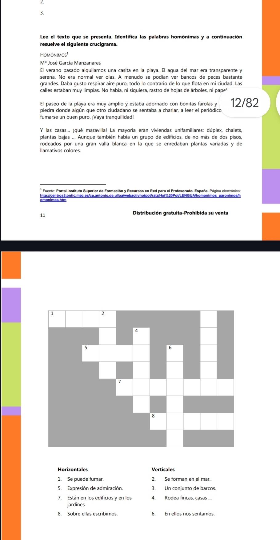 Lee el texto que se presenta. Identifica las palabras homónimas y a continuación
resuelve el siguiente crucigrama.
Homónimos¹
Mª José García Manzanares
El verano pasado alquilamos una casita en la playa. El agua del mar era transparente y
serena. No era normal ver olas. A menudo se podían ver bancos de peces bastante
grandes. Daba gusto respirar aire puro, todo lo contrario de lo que flota en mi ciudad. Las
calles estaban muy limpias. No había, ni siquiera, rastro de hojas de árboles, ni pape
El paseo de la playa era muy amplio y estaba adornado con bonitas farolas y 12/82
piedra donde algún que otro ciudadano se sentaba a charlar, a leer el periódico
fumarse un buen puro. ¡Vaya tranquilidad!
Y las casas... ¡qué maravilla! La mayoría eran viviendas unifamiliares: dúplex, chalets,
plantas bajas ... Aunque también había un grupo de edificios, de no más de dos pisos,
rodeados por una gran valla blanca en la que se enredaban plantas variadas y de
llamativos colores.
* Fuente: Portal Instituto Superior de Formación y Recursos en Red para el Profesorado. España. Página electrónica:
http://centros3.pntic.mec.es/cp.antonio.de.ulloa/webactivhotpot/raiz/Hot%20Pot/LENGUA/homonimos paronimos/h
omonimos.htm
11
Distribución gratuita-Prohibida su venta
Horizontales Verticales
1. Se puede fumar. 2. Se forman en el mar.
5. Expresión de admiración. 3. Un conjunto de barcos.
7. Están en los edificios y en los 4. Rodea fincas, casas ...
jardines
8. Sobre ellas escribimos. 6. En ellos nos sentamos.