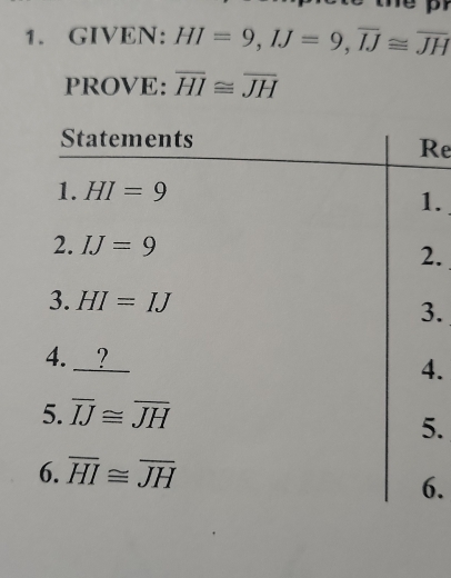 GIVEN: HI=9, IJ=9, overline IJ≌ overline JH
PROVE: overline HI≌ overline JH
Statements 
Re 
1. HI=9
1. 
2. IJ=9 2. 
3. HI=IJ 3. 
4. _? 
4. 
5. overline IJ≌ overline JH
5. 
6. overline HI≌ overline JH
6.