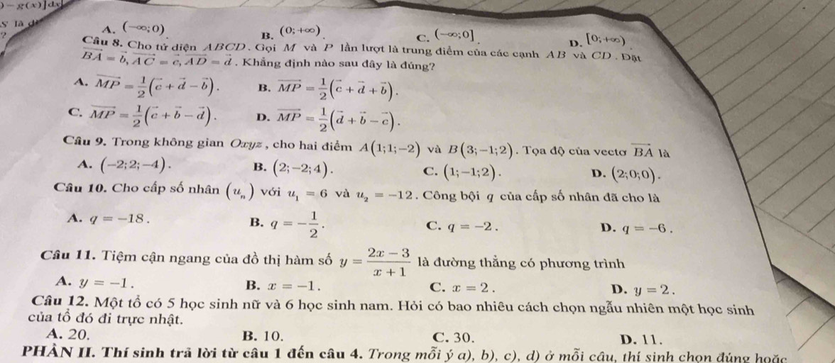 )-g(x)]dx
S là dì
A. (-∈fty ;0) (0;+∈fty )
B.
C. (-∈fty ;0]
D. [0;+∈fty )
Cầu 8. Cho tử diện ABCD . Gọi M và P lần lượt là trung điểm của các cạnh AB và CD . Đặt
vector BA=vector b,vector AC=vector c,vector AD=vector d. Khẳng định nào sau đây là đúng?
A. vector MP= 1/2 (vector c+vector d-vector b). B. vector MP= 1/2 (vector c+vector d+vector b).
C. vector MP= 1/2 (vector c+vector b-vector d). D. vector MP= 1/2 (vector d+vector b-vector c).
Cầu 9. Trong không gian Oxyz , cho hai điểm A(1;1;-2) và B(3;-1;2). Tọa độ của vectơ vector BA là
B.
A. (-2;2;-4). (2;-2;4). C. (1;-1;2). (2;0;0).
D.
Câu 10. Cho cấp số nhân (u_n) với u_1=6 và u_2=-12.  Công bội q của cấp số nhân đã cho là
A. q=-18. B. q=- 1/2 . C. q=-2.
D. q=-6.
Câu 11. Tiệm cận ngang của đồ thị hàm số y= (2x-3)/x+1  là đường thẳng có phương trình
A. y=-1. B. x=-1.
C. x=2. D. y=2.
Câu 12. Một tổ có 5 học sinh nữ và 6 học sinh nam. Hỏi có bao nhiêu cách chọn ngẫu nhiên một học sinh
của tổ đó đi trực nhật.
A. 20. B. 10. C. 30. D. 11.
PHẢN II. Thí sinh trã lời từ câu 1 đến câu 4. Trong mỗi ý a), b), c), d) ở mỗi câu, thí sinh chọn đúng hoặc