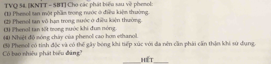 TVQ 54. [KNTT - SBT] Cho các phát biểu sau về phenol: 
(1) Phenol tan một phần trong nước ở điều kiện thường. 
(2) Phenol tan vô hạn trong nước ở điều kiện thường. 
(3) Phenol tan tốt trong nước khi đun nóng. 
(4) Nhiệt độ nóng chảy của phenol cao hơn ethanol. 
(5) Phenol có tính độc và có thể gây bỏng khi tiếp xúc với da nên cần phải cần thận khi sử dụng. 
Có bao nhiêu phát biểu đúng? 
_Hết_