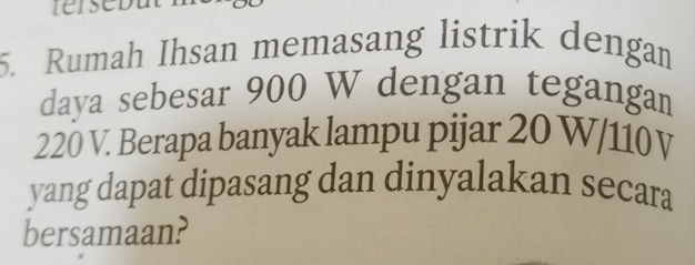 Rumah Ihsan memasang listrik dengan 
daya sebesar 900 W dengan tegangan
220 V. Berapa banyak lampu pijar 20 W/110V
yang dapat dipasang dan dinyalakan secara 
bersamaan?