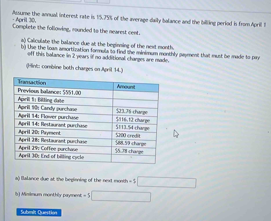 Assume the annual interest rate is 15.75% of the average daily balance and the billing period is from April 1 
- April 30. 
Complete the following, rounded to the nearest cent. 
a) Calculate the balance due at the beginning of the next month. 
b) Use the loan amortization formula to find the minimum monthly payment that must be made to pay 
off this balance in 2 years if no additional charges are made. 
(Hint: combine both charges on April 14.) 
a) Balance due at the beginning of the next month =S□
b) Minimum monthly payment =$□
Submit Question