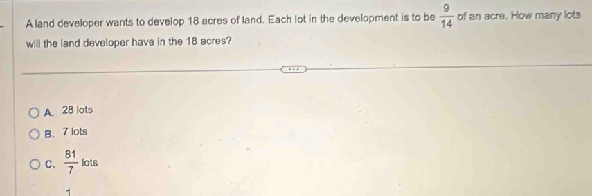 A land developer wants to develop 18 acres of land. Each lot in the development is to be  9/14  of an acre. How many lots
will the land developer have in the 18 acres?
A. 28 lots
B. 7 lots
C.  81/7  lots
1